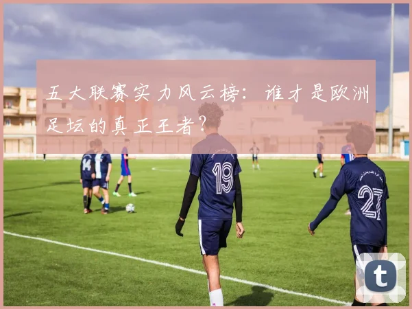 五大联赛实力风云榜：谁才是欧洲足坛的真正王者？